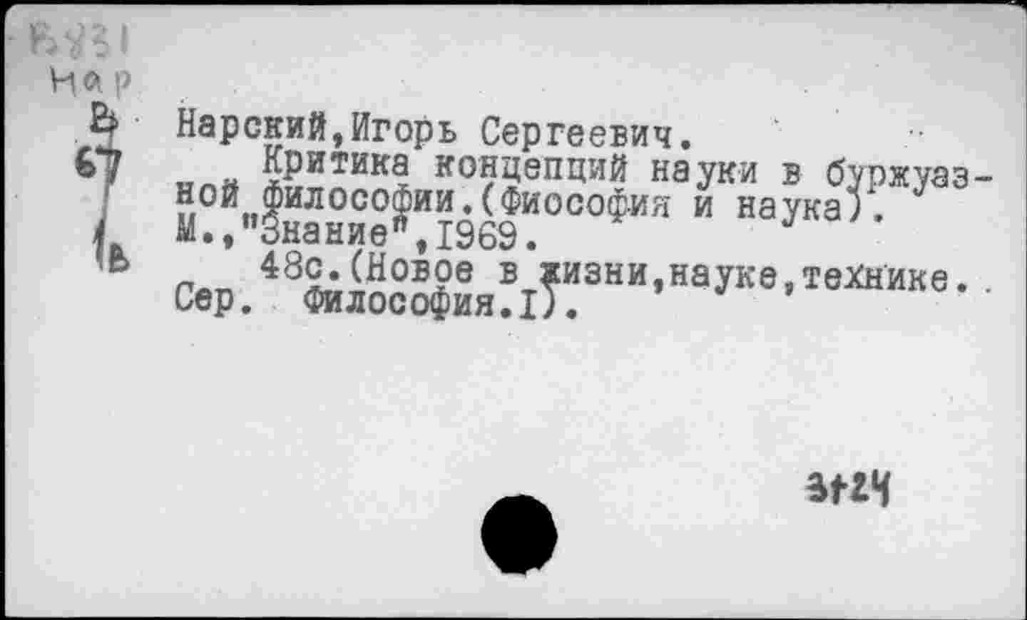 ﻿Нарский,Игорь Сергеевич.
__н критика концепций науки в буржуаз ной Философии.(Фиософия и наука).
М., "Знание'’, 1969.
481,(НовРв в жизни,науке,технике.
Сер. Философия.I).
